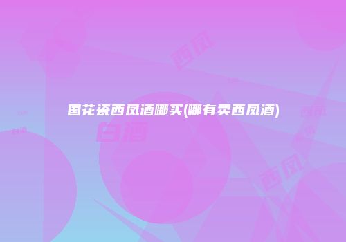 国花瓷西凤酒哪买(哪有卖西凤酒)
