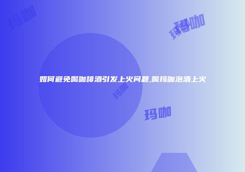 如何避免喝咖啡酒引发上火问题,喝玛咖泡酒上火