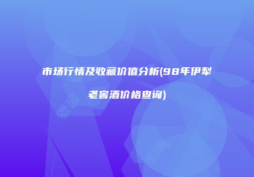 市场行情及收藏价值分析(98年伊犁老窖酒价格查询)