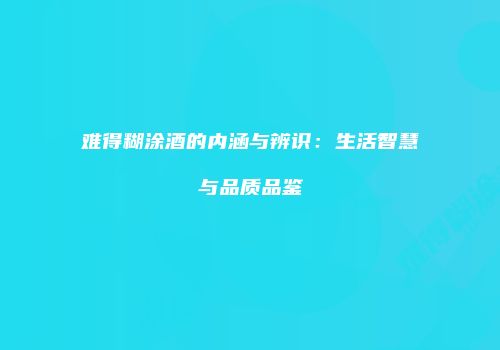 难得糊涂酒的内涵与辨识：生活智慧与品质品鉴