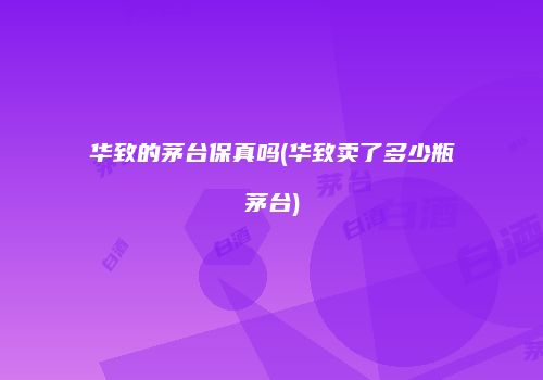 华致的茅台保真吗(华致卖了多少瓶茅台)