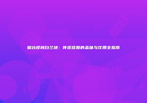 烟台樱桃白兰地：传统佳酿的品味与饮用全指南