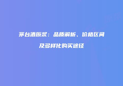 茅台酒原浆：品质解析、价格区间及多样化购买途径