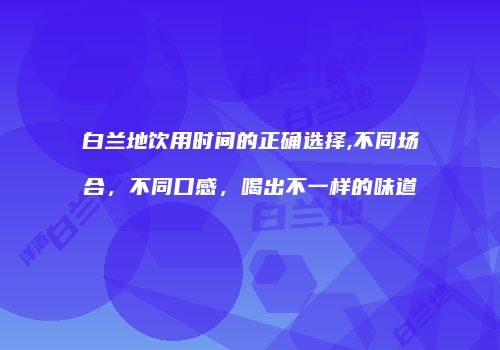 白兰地饮用时间的正确选择,不同场合，不同口感，喝出不一样的味道