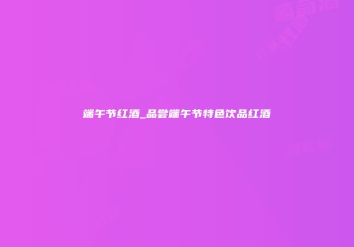 端午节红酒_品尝端午节特色饮品红酒