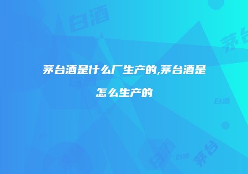 茅台酒是什么厂生产的,茅台酒是怎么生产的