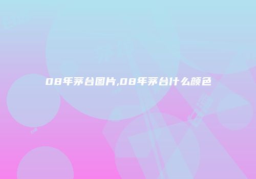 08年茅台图片,08年茅台什么颜色