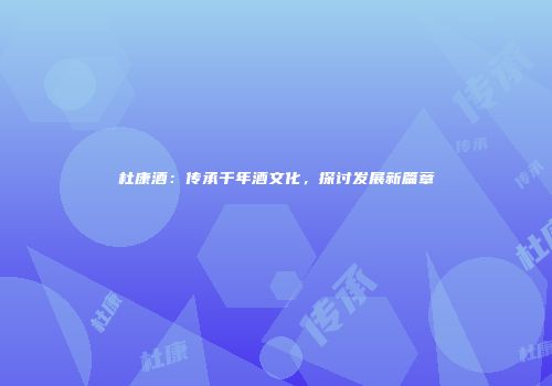 杜康酒：传承千年酒文化，探讨发展新篇章