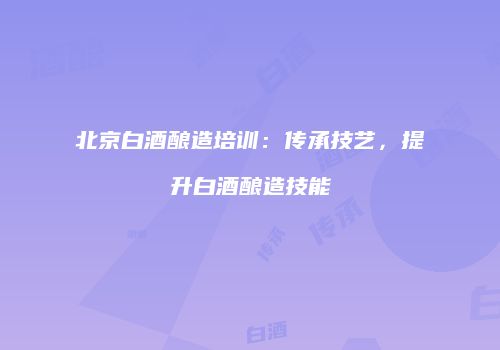 北京白酒酿造培训：传承技艺，提升白酒酿造技能