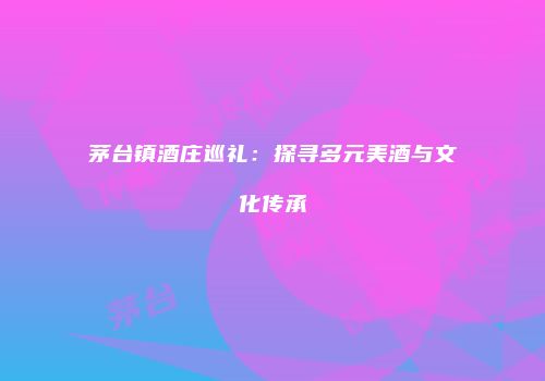 茅台镇酒庄巡礼：探寻多元美酒与文化传承