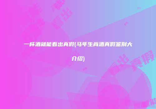 一杯酒就能看出真假(马年生肖酒真假鉴别大介绍)
