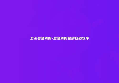 怎么看酒真假-查酒真假鉴别扫码软件