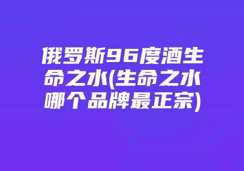 俄罗斯96度酒生命之水(生命之水哪个品牌最正宗)
