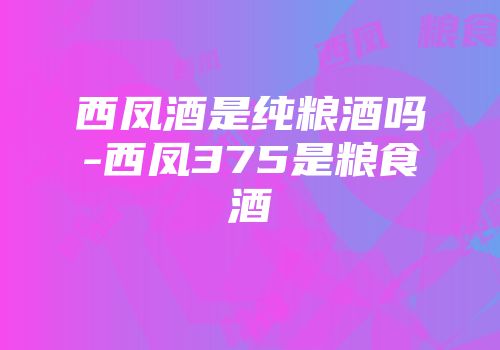 西凤酒是纯粮酒吗-西凤375是粮食酒