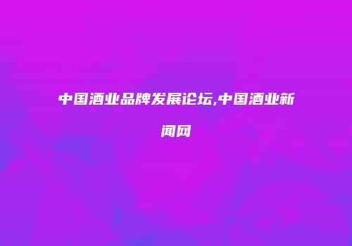 中国酒业品牌发展论坛,中国酒业新闻网