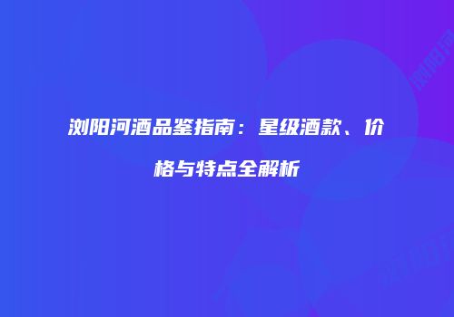 浏阳河酒品鉴指南：星级酒款、价格与特点全解析