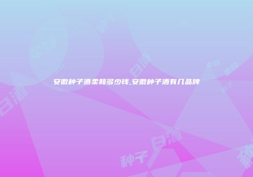 安徽种子酒柔和多少钱,安徽种子酒有几品牌