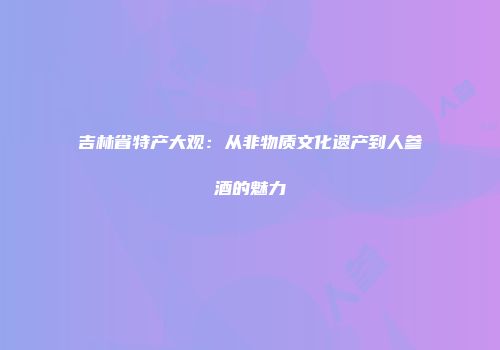 吉林省特产大观：从非物质文化遗产到人参酒的魅力