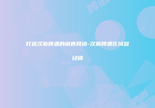 打造汉斯啤酒的销售网络-汉斯啤酒区域总经销