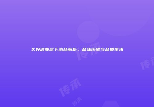 久好酒业旗下酒品解析：品味历史与品质传承