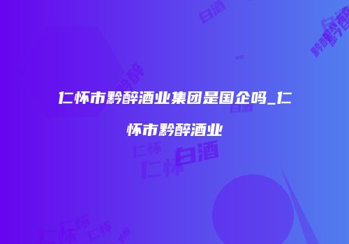 仁怀市黔醉酒业集团是国企吗_仁怀市黔醉酒业