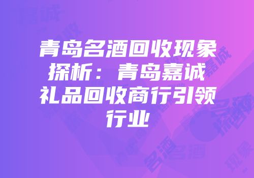 青岛名酒回收现象探析：青岛嘉诚礼品回收商行引领行业