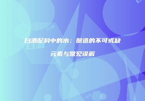 白酒配料中的水：酿造的不可或缺元素与常见误解
