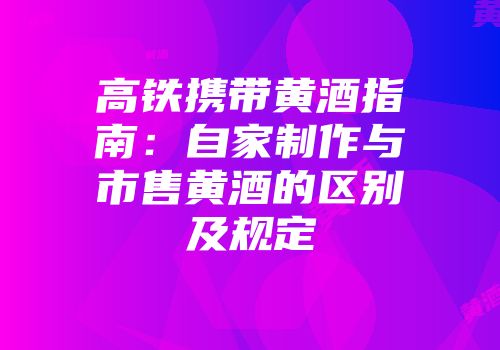 高铁携带黄酒指南：自家制作与市售黄酒的区别及规定
