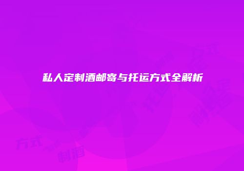 私人定制酒邮寄与托运方式全解析