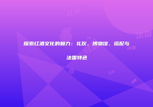 探索红酒文化的魅力：礼仪、博物馆、搭配与法国特色