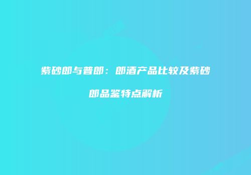 紫砂郎与普郎：郎酒产品比较及紫砂郎品鉴特点解析