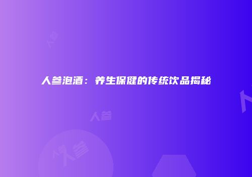人参泡酒：养生保健的传统饮品揭秘
