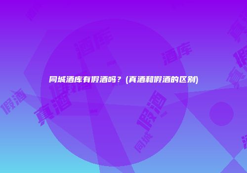 同城酒库有假酒吗？(真酒和假酒的区别)