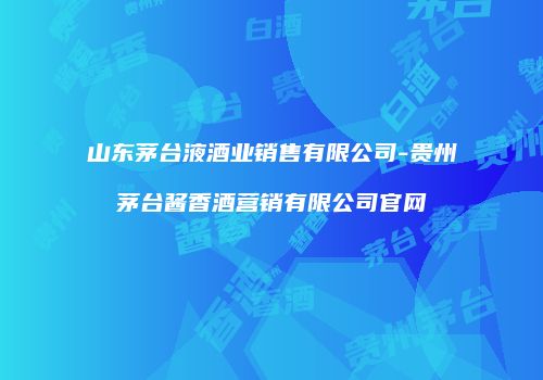 山东茅台液酒业销售有限公司-贵州茅台酱香酒营销有限公司官网