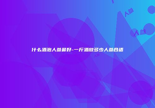 什么酒泡人参最好-一斤酒放多少人参合适