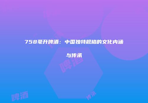 758毫升啤酒：中国独特规格的文化内涵与传承