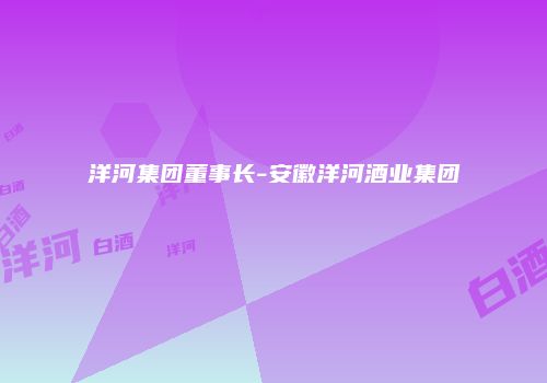 洋河集团董事长-安徽洋河酒业集团