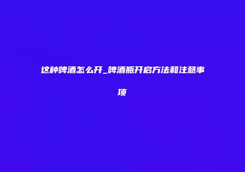 这种啤酒怎么开_啤酒瓶开启方法和注意事项