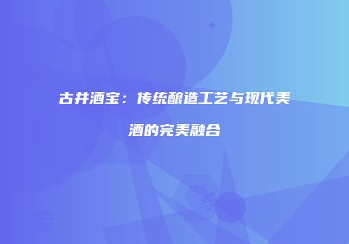 古井酒宝：传统酿造工艺与现代美酒的完美融合