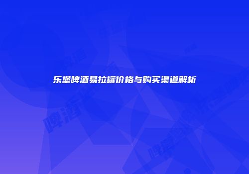 乐堡啤酒易拉罐价格与购买渠道解析