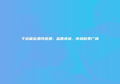 干裕葡萄酒特级酒：品质卓越，市场前景广阔