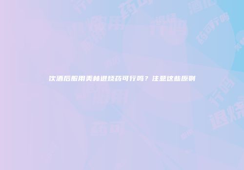 饮酒后服用美林退烧药可行吗？注意这些原则