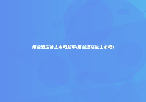 楼兰酒庄能上市吗知乎(楼兰酒庄能上市吗)