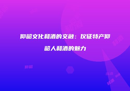 仰韶文化和酒的交融：仪征特产仰韶人和酒的魅力