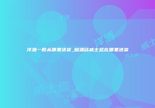 洋酒一般从哪里进货_烟酒店威士忌在哪里进货