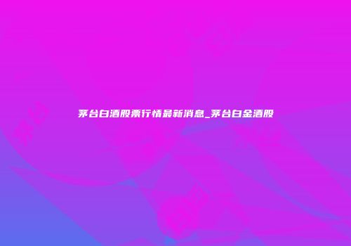 茅台白酒股票行情最新消息_茅台白金酒股