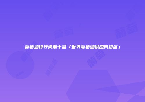 葡萄酒排行榜前十名「世界葡萄酒供应商排名」