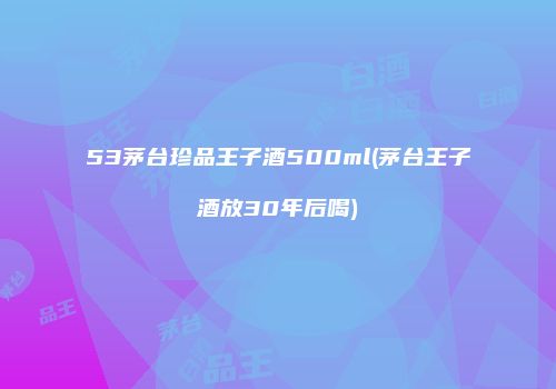 53茅台珍品王子酒500ml(茅台王子酒放30年后喝)
