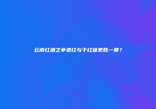 云南红酒之争柔红与干红谁更胜一筹？