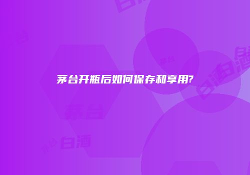 茅台开瓶后如何保存和享用?